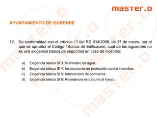 AYUNTAMIENTO DE OURENSE
12. De conformidad con el artículo 11 del RD 314/2006, de 17 de marzo, por el
que se aprueba el Código Técnico de Edificación, cuál de las siguientes no
es una exigencia básica de seguridad en caso de incendio:
a) Exigencia básica SI 3: Suministro de agua.
b) Exigencia básica SI 4: Instalaciones de protección contra incendios.
c) Exigencia básica SI 5: Intervención de bomberos.
d) Exigencia básica SI 6: Resistencia estructural al fuego.
 