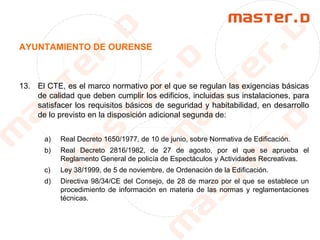 AYUNTAMIENTO DE OURENSE
13. El CTE, es el marco normativo por el que se regulan las exigencias básicas
de calidad que deben cumplir los edificios, incluidas sus instalaciones, para
satisfacer los requisitos básicos de seguridad y habitabilidad, en desarrollo
de lo previsto en la disposición adicional segunda de:
a) Real Decreto 1650/1977, de 10 de junio, sobre Normativa de Edificación.
b) Real Decreto 2816/1982, de 27 de agosto, por el que se aprueba el
Reglamento General de policía de Espectáculos y Actividades Recreativas.
c) Ley 38/1999, de 5 de noviembre, de Ordenación de la Edificación.
d) Directiva 98/34/CE del Consejo, de 28 de marzo por el que se establece un
procedimiento de información en materia de las normas y reglamentaciones
técnicas.
 