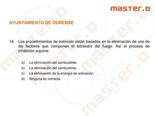AYUNTAMIENTO DE OURENSE
14. Los procedimientos de extinción están basados en la eliminación de uno de
los factores que componen el tetraedro del fuego. Así el proceso de
inhibición supone:
a) La eliminación del combustible.
b) La eliminación del comburente.
c) La eliminación de la energía de activación.
d) Ninguna es correcta.
 