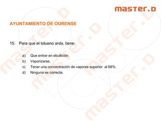 AYUNTAMIENTO DE OURENSE
15. Para que el tolueno arda, tiene:
a) Que entrar en ebullición.
b) Vaporizarse.
c) Tener una concentración de vapores superior al 68%.
d) Ninguna es correcta.
 