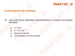 AYUNTAMIENTO DE OURENSE
18. ¿Con qué fórmula calculamos, aproximadamente, la reacción que produce
una lanza?
a) R = 2·S·P
b) R = 1,57 ·P·D2
c) Ninguna es correcta.
d) Las respuestas a y b son correctas.
 