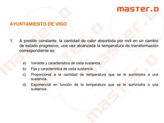 AYUNTAMIENTO DE VIGO
1. A presión constante, la cantidad de calor absorbida por mol en un cambio
de estado progresivo, una vez alcanzada la temperatura de transformación
correspondiente es:
a) Variable y característica de cada sustancia.
b) Fija y característica de cada sustancia.
c) Proporcional a la cantidad de temperatura que se le suministra a una
sustancia.
d) Exponencial en función de la temperatura que se le suministra a una
sustancia.
 
