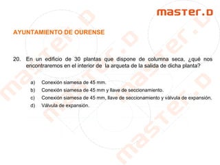 AYUNTAMIENTO DE OURENSE
20. En un edificio de 30 plantas que dispone de columna seca, ¿qué nos
encontraremos en el interior de la arqueta de la salida de dicha planta?
a) Conexión siamesa de 45 mm.
b) Conexión siamesa de 45 mm y llave de seccionamiento.
c) Conexión siamesa de 45 mm, llave de seccionamiento y válvula de expansión.
d) Válvula de expansión.
 