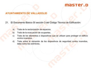 AYUNTAMIENTO DE VALLADOLID
21. El Documento Básico SI sección 3 del Código Técnico de Edificación:
a) Trata de la sectorización de espacios.
b) Trata de la evacuación de ocupantes.
c) Trata de los elementos o dispositivos que se utilizan para proteger el edificio
contra incendios.
d) Trata sobre la ubicación de los dispositivos de seguridad contra incendios,
tales como los extintores.
 