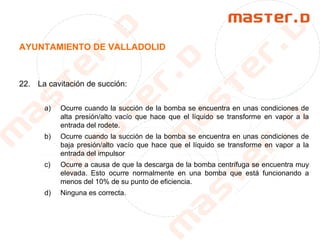 AYUNTAMIENTO DE VALLADOLID
22. La cavitación de succión:
a) Ocurre cuando la succión de la bomba se encuentra en unas condiciones de
alta presión/alto vacío que hace que el líquido se transforme en vapor a la
entrada del rodete.
b) Ocurre cuando la succión de la bomba se encuentra en unas condiciones de
baja presión/alto vacío que hace que el líquido se transforme en vapor a la
entrada del impulsor
c) Ocurre a causa de que la descarga de la bomba centrífuga se encuentra muy
elevada. Esto ocurre normalmente en una bomba que está funcionando a
menos del 10% de su punto de eficiencia.
d) Ninguna es correcta.
 