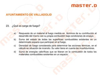 AYUNTAMIENTO DE VALLADOLID
23. ¿Qué es carga de fuego?
a) Respuesta de un material al fuego medida en términos de su contribución al
desarrollo del mismo con su propia combustión bajo condiciones de ensayo.
b) Suma del estado de todas las superficies combustibles existentes en un
determinado espacio que participan en el fuego.
c) Densidad de fuego considerada para determinar las acciones térmicas, en el
cálculo en situación de incendio. Su valor tiene en cuenta las incertidumbres.
d) Suma de energías caloríficas que se liberan en la combustión de todos los
materiales combustibles existentes en un espacio.
 