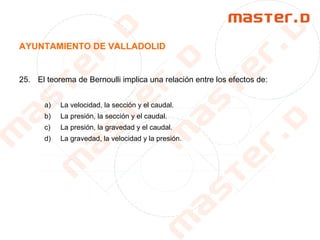 AYUNTAMIENTO DE VALLADOLID
25. El teorema de Bernoulli implica una relación entre los efectos de:
a) La velocidad, la sección y el caudal.
b) La presión, la sección y el caudal.
c) La presión, la gravedad y el caudal.
d) La gravedad, la velocidad y la presión.
 