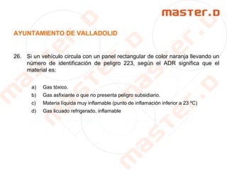AYUNTAMIENTO DE VALLADOLID
26. Si un vehículo circula con un panel rectangular de color naranja llevando un
número de identificación de peligro 223, según el ADR significa que el
material es:
a) Gas tóxico.
b) Gas asfixiante o que no presenta peligro subsidiario.
c) Materia líquida muy inflamable (punto de inflamación inferior a 23 ºC)
d) Gas licuado refrigerado, inflamable
 