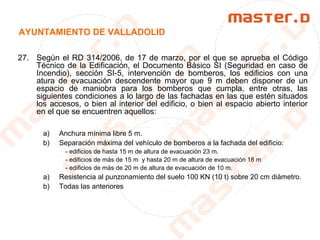 AYUNTAMIENTO DE VALLADOLID
27. Según el RD 314/2006, de 17 de marzo, por el que se aprueba el Código
Técnico de la Edificación, el Documento Básico SI (Seguridad en caso de
Incendio), sección SI-5, intervención de bomberos, los edificios con una
atura de evacuación descendente mayor que 9 m deben disponer de un
espacio de maniobra para los bomberos que cumpla, entre otras, las
siguientes condiciones a lo largo de las fachadas en las que estén situados
los accesos, o bien al interior del edificio, o bien al espacio abierto interior
en el que se encuentren aquellos:
a) Anchura mínima libre 5 m.
b) Separación máxima del vehículo de bomberos a la fachada del edificio:
- edificios de hasta 15 m de altura de evacuación 23 m.
- edificios de más de 15 m y hasta 20 m de altura de evacuación 18 m
- edificios de más de 20 m de altura de evacuación de 10 m.
a) Resistencia al punzonamiento del suelo 100 KN (10 t) sobre 20 cm diámetro.
b) Todas las anteriores
 