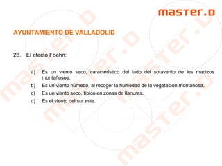 AYUNTAMIENTO DE VALLADOLID
28. El efecto Foehn:
a) Es un viento seco, característico del lado del sotavento de los macizos
montañosos.
b) Es un viento húmedo, al recoger la humedad de la vegetación montañosa.
c) Es un viento seco, típico en zonas de llanuras.
d) Es el viento del sur este.
 