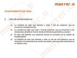 AYUNTAMIENTO DE VIGO
2. Calor de transformación es:
a) La cantidad de calor que absorbe o cede 1 mol de sustancia, que se
encuentra a temperatura fija.
b) La cantidad de calor que cede 1 mol de sustancia, que se encuentra a una
temperatura variable en función de las dimensiones geométrica y presión.
c) El calor que absorbe una sustancia cuando se encuentra en un estado de
transformación.
d) La cantidad de calor que absorbe o cede un mol de una sustancia, que se
encuentra a la temperatura de cambio de estado, para que pase totalmente de
un estado a otro.
 