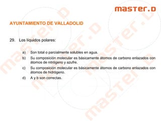 AYUNTAMIENTO DE VALLADOLID
29. Los líquidos polares:
a) Son total o parcialmente solubles en agua.
b) Su composición molecular es básicamente átomos de carbono enlazados con
átomos de nitrógeno y azufre.
c) Su composición molecular es básicamente átomos de carbono enlazados con
átomos de hidrógeno.
d) A y b son correctas.
 