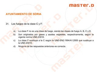 AYUNTAMIENTO DE SORIA
31. Los fuegos de la clase C y F:
a) La clase F no es una clase de fuego, siendo las clases de fuego A, B, C y D.
b) Son originados por gases y aceites vegetales, respectivamente, según la
vigente norma UNE-23010.
c) La clase F sustituye a la C según la UNE-EN2:1994/A1:2005 que sustituye a
la UNE-23010.
d) Ninguna de las respuestas anteriores es correcta.
 