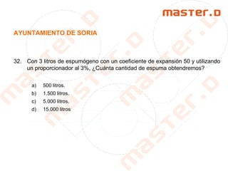 AYUNTAMIENTO DE SORIA
32. Con 3 litros de espumógeno con un coeficiente de expansión 50 y utilizando
un proporcionador al 3%, ¿Cuánta cantidad de espuma obtendremos?
a) 500 litros.
b) 1.500 litros.
c) 5.000 litros.
d) 15.000 litros
 