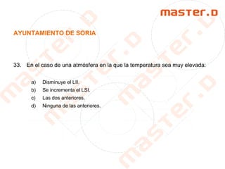 AYUNTAMIENTO DE SORIA
33. En el caso de una atmósfera en la que la temperatura sea muy elevada:
a) Disminuye el LII.
b) Se incrementa el LSI.
c) Las dos anteriores.
d) Ninguna de las anteriores.
 