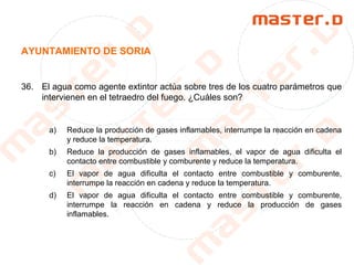 AYUNTAMIENTO DE SORIA
36. El agua como agente extintor actúa sobre tres de los cuatro parámetros que
intervienen en el tetraedro del fuego. ¿Cuáles son?
a) Reduce la producción de gases inflamables, interrumpe la reacción en cadena
y reduce la temperatura.
b) Reduce la producción de gases inflamables, el vapor de agua dificulta el
contacto entre combustible y comburente y reduce la temperatura.
c) El vapor de agua dificulta el contacto entre combustible y comburente,
interrumpe la reacción en cadena y reduce la temperatura.
d) El vapor de agua dificulta el contacto entre combustible y comburente,
interrumpe la reacción en cadena y reduce la producción de gases
inflamables.
 