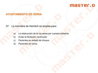 AYUNTAMIENTO DE SORIA
37. La maniobra de Heimlich se emplea para:
a) La obstrucción de la vía aérea por cuerpos extraños.
b) Evitar la fibrilación ventricular.
c) Pacientes en estado de choque.
d) Pacientes en coma.
 