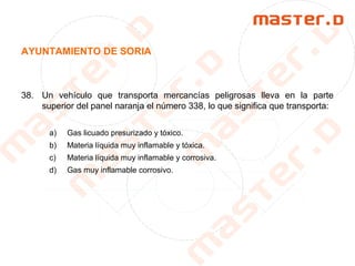 AYUNTAMIENTO DE SORIA
38. Un vehículo que transporta mercancías peligrosas lleva en la parte
superior del panel naranja el número 338, lo que significa que transporta:
a) Gas licuado presurizado y tóxico.
b) Materia líquida muy inflamable y tóxica.
c) Materia líquida muy inflamable y corrosiva.
d) Gas muy inflamable corrosivo.
 