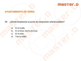 AYUNTAMIENTO DE SORIA
39. ¿Dónde localizarías el punto de compresión arterial poplíteo?
a) En el cuello.
b) En el tórax, tras la clavícula.
c) En la axila.
d) Tras la rodilla.
 