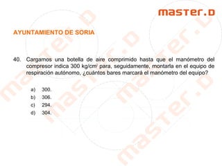 AYUNTAMIENTO DE SORIA
40. Cargamos una botella de aire comprimido hasta que el manómetro del
compresor indica 300 kg/cm2
para, seguidamente, montarla en el equipo de
respiración autónomo, ¿cuántos bares marcará el manómetro del equipo?
a) 300.
b) 306.
c) 294.
d) 304.
 