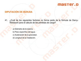 DIPUTACIÓN DE BIZKAIA
41. ¿Cuál de los siguientes factores no forma parte de la fórmula de Darcy-
Weisbach para el cálculo de las pérdidas de carga?
a) Diámetro de la tubería.
b) Peso específico del agua.
c) Aceleración de la gravedad.
d) Longitud de la instalación.
 