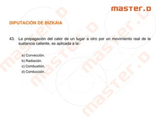DIPUTACIÓN DE BIZKAIA
43. La propagación del calor de un lugar a otro por un movimiento real de la
sustancia caliente, es aplicada a la:
a) Convección.
b) Radiación.
c) Combustión.
d) Conducción.
 