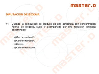 DIPUTACIÓN DE BIZKAIA
44. Cuando la combustión se produce en una atmósfera con concentración
normal de oxígeno, suele ir acompañada por una radiación luminosa
denominada:
a) Gas de combustión.
b) Calor de radiación.
c) Llamas.
d) Calor de refracción.
 