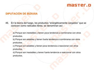 DIPUTACIÓN DE BIZKAIA
46. En la teoría del fuego, los productos “energéticamente cargados” que se
conocen como radicales libres, se denominan así:
a) Porque son inestables y tienen poca tendencia a combinarse con otros
productos.
b) Porque son estables y tienen fuerte tendencia a combinarse con otros
productos.
c) Porque son estables y tienen poca tendencia a reaccionar con otros
productos.
d) Porque son inestables y tienen fuerte tendencia a reaccionar con otros
productos.
 