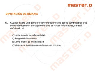 DIPUTACIÓN DE BIZKAIA
47. Cuando existe una gama de concentraciones de gases combustibles que
combinándose con el oxígeno del aíre se hacen inflamables, se está
definiendo el:
a) Límite superior de inflamabilidad.
b) Rango de inflamabilidad.
c) Límite inferior de inflamabilidad.
d) Ninguna de las respuestas anteriores es correcta.
 