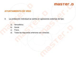 AYUNTAMIENTO DE VIGO
4. La protección individual se centra en agresiones externas de tipo:
a) Atmosférico.
b) Social.
c) Físico.
d) Todas las respuestas anteriores son correctas.
 