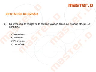 DIPUTACIÓN DE BIZKAIA
49. La presencia de sangre en la cavidad torácica dentro del espacio pleural, se
denomina:
a) Neumotórax.
b) Hipotórax.
c) Pleurotórax.
d) Hemotórax.
 