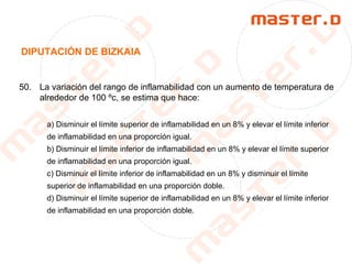 DIPUTACIÓN DE BIZKAIA
50. La variación del rango de inflamabilidad con un aumento de temperatura de
alrededor de 100 ºc, se estima que hace:
a) Disminuir el límite superior de inflamabilidad en un 8% y elevar el límite inferior
de inflamabilidad en una proporción igual.
b) Disminuir el límite inferior de inflamabilidad en un 8% y elevar el límite superior
de inflamabilidad en una proporción igual.
c) Disminuir el límite inferior de inflamabilidad en un 8% y disminuir el límite
superior de inflamabilidad en una proporción doble.
d) Disminuir el límite superior de inflamabilidad en un 8% y elevar el límite inferior
de inflamabilidad en una proporción doble.
 