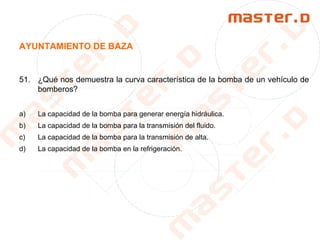 AYUNTAMIENTO DE BAZA
51. ¿Qué nos demuestra la curva característica de la bomba de un vehículo de
bomberos?
a) La capacidad de la bomba para generar energía hidráulica.
b) La capacidad de la bomba para la transmisión del fluido.
c) La capacidad de la bomba para la transmisión de alta.
d) La capacidad de la bomba en la refrigeración.
 