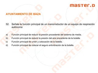 AYUNTAMIENTO DE BAZA
52. Señala la función principal de un manorreductor de un equipo de respiración
autónoma
a) Función principal de reducir la presión procedente del sistema de media.
b) Función principal de reducir la presión del aire procedente de la botella.
c) Función principal de unión y colocación de la botella.
d) Función principal de colocar el seguro antivibración de la botella.
 