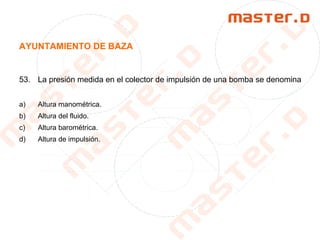 AYUNTAMIENTO DE BAZA
53. La presión medida en el colector de impulsión de una bomba se denomina
a) Altura manométrica.
b) Altura del fluido.
c) Altura barométrica.
d) Altura de impulsión.
 