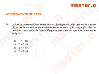 AYUNTAMIENTO DE BAZA
54. La fuerza de elevación máxima de un cojín depende de la presión de trabajo
(P) y de la superficie de contacto entre el cojín y la carga (S). Por la
definición de presión, la fuerza (F) que aparece en la superficie de contacto
es igual a:
a) P = F x S.
b) F = P x S.
c) S = P x F.
d) F = S x S.
 