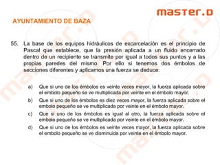 AYUNTAMIENTO DE BAZA
55. La base de los equipos hidráulicos de excarcelación es el principio de
Pascal que establece, que la presión aplicada a un fluido encerrado
dentro de un recipiente se transmite por igual a todos sus puntos y a las
propias paredes del mismo. Por ello si tenemos dos émbolos de
secciones diferentes y aplicamos una fuerza se deduce:
a) Que si uno de los émbolos es veinte veces mayor, la fuerza aplicada sobre
el embolo pequeño se ve multiplicada por veinte en el émbolo mayor.
b) Que si uno de los émbolos es diez veces mayor, la fuerza aplicada sobre el
embolo pequeño se ve multiplicada por veinte en el émbolo mayor.
c) Que si uno de los émbolos es igual al otro, la fuerza aplicada sobre el
embolo pequeño se ve multiplicada por veinte en el émbolo mayor.
d) Que si uno de los émbolos es veinte veces mayor, la fuerza aplicada sobre
el embolo pequeño se ve disminuida por veinte en el émbolo mayor.
 