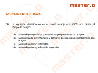 AYUNTAMIENTO DE BAZA
56. La siguiente identificación en el panel naranja con X333, nos define el
código de peligro:
a) Materia líquida pirofórica que reacciona peligrosamente con el agua.
b) Materia líquida muy inflamable y corrosiva, que reacciona peligrosamente con
el agua.
c) Materia líquida muy inflamable.
d) Materia líquida muy inflamable y corrosiva.
 
