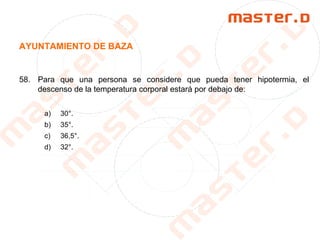 AYUNTAMIENTO DE BAZA
58. Para que una persona se considere que pueda tener hipotermia, el
descenso de la temperatura corporal estará por debajo de:
a) 30°.
b) 35°.
c) 36,5°.
d) 32°.
 