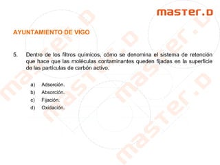 AYUNTAMIENTO DE VIGO
5. Dentro de los filtros químicos, cómo se denomina el sistema de retención
que hace que las moléculas contaminantes queden fijadas en la superficie
de las partículas de carbón activo.
a) Adsorción.
b) Absorción.
c) Fijación.
d) Oxidación.
 