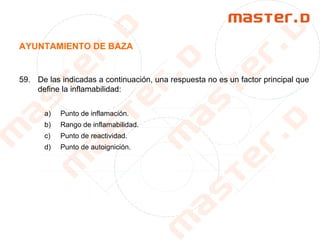 AYUNTAMIENTO DE BAZA
59. De las indicadas a continuación, una respuesta no es un factor principal que
define la inflamabilidad:
a) Punto de inflamación.
b) Rango de inflamabilidad.
c) Punto de reactividad.
d) Punto de autoignición.
 