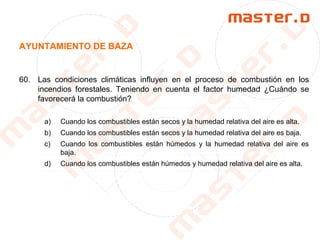 AYUNTAMIENTO DE BAZA
60. Las condiciones climáticas influyen en el proceso de combustión en los
incendios forestales. Teniendo en cuenta el factor humedad ¿Cuándo se
favorecerá la combustión?
a) Cuando los combustibles están secos y la humedad relativa del aire es alta.
b) Cuando los combustibles están secos y la humedad relativa del aire es baja.
c) Cuando los combustibles están húmedos y la humedad relativa del aire es
baja.
d) Cuando los combustibles están húmedos y humedad relativa del aire es alta.
 