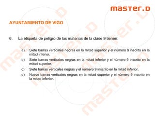 AYUNTAMIENTO DE VIGO
6. La etiqueta de peligro de las materias de la clase 9 tienen:
a) Siete barras verticales negras en la mitad superior y el número 9 inscrito en la
mitad inferior.
b) Siete barras verticales negras en la mitad inferior y el número 9 inscrito en la
mitad superior.
c) Siete barras verticales negras y el número 9 inscrito en la mitad inferior.
d) Nueve barras verticales negras en la mitad superior y el número 9 inscrito en
la mitad inferior.
 