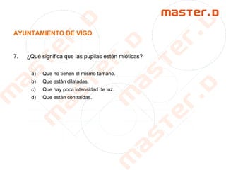 AYUNTAMIENTO DE VIGO
7. ¿Qué significa que las pupilas estén mióticas?
a) Que no tienen el mismo tamaño.
b) Que están dilatadas.
c) Que hay poca intensidad de luz.
d) Que están contraídas.
 