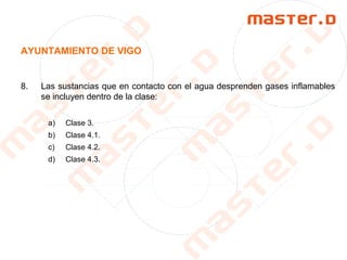 AYUNTAMIENTO DE VIGO
8. Las sustancias que en contacto con el agua desprenden gases inflamables
se incluyen dentro de la clase:
a) Clase 3.
b) Clase 4.1.
c) Clase 4.2.
d) Clase 4.3.
 