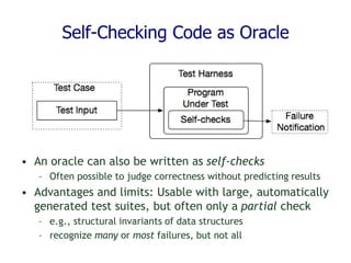 Self-Checking Code as Oracle
• An oracle can also be written as self-checks
– Often possible to judge correctness without predicting results
• Advantages and limits: Usable with large, automatically
generated test suites, but often only a partial check
– e.g., structural invariants of data structures
– recognize many or most failures, but not all
 