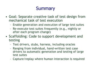 Summary
• Goal: Separate creative task of test design from
mechanical task of test execution
– Enable generation and execution of large test suites
– Re-execute test suites frequently (e.g., nightly or
after each program change)
• Scaffolding: Code to support development and
testing
– Test drivers, stubs, harness, including oracles
– Ranging from individual, hand-written test case
drivers to automatic generation and testing of large
test suites
– Capture/replay where human interaction is required
 