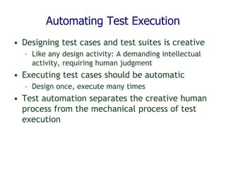 Automating Test Execution
• Designing test cases and test suites is creative
– Like any design activity: A demanding intellectual
activity, requiring human judgment
• Executing test cases should be automatic
– Design once, execute many times
• Test automation separates the creative human
process from the mechanical process of test
execution
 