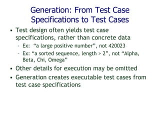 Generation: From Test Case
Specifications to Test Cases
• Test design often yields test case
specifications, rather than concrete data
– Ex: “a large positive number”, not 420023
– Ex: “a sorted sequence, length > 2”, not “Alpha,
Beta, Chi, Omega”
• Other details for execution may be omitted
• Generation creates executable test cases from
test case specifications
 