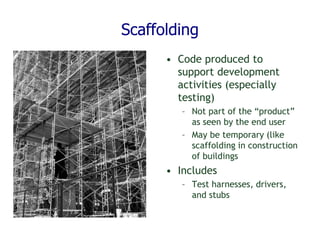 Scaffolding
• Code produced to
support development
activities (especially
testing)
– Not part of the “product”
as seen by the end user
– May be temporary (like
scaffolding in construction
of buildings
• Includes
– Test harnesses, drivers,
and stubs
 